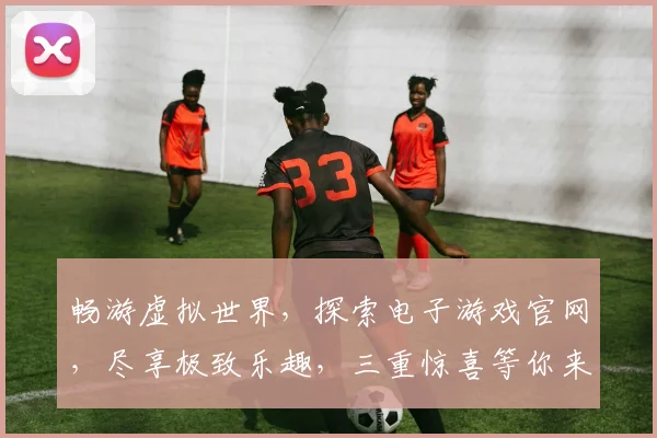 畅游虚拟世界，探索电子游戏官网，尽享极致乐趣，三重惊喜等你来
