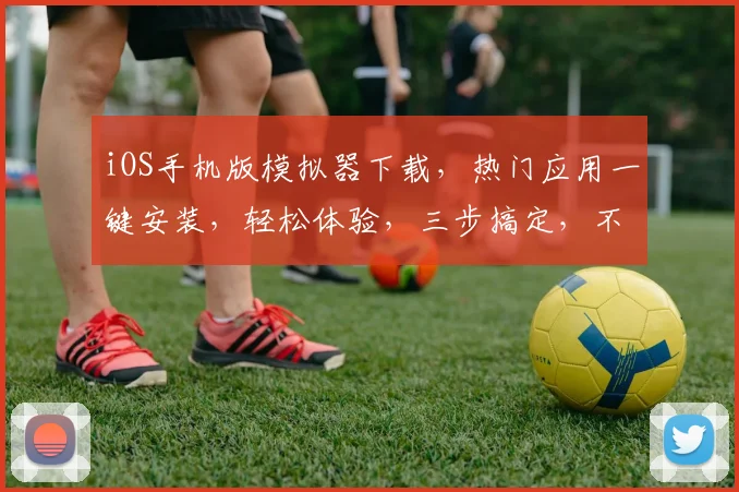 iOS手机版模拟器下载，热门应用一键安装，轻松体验，三步搞定，不容错过，