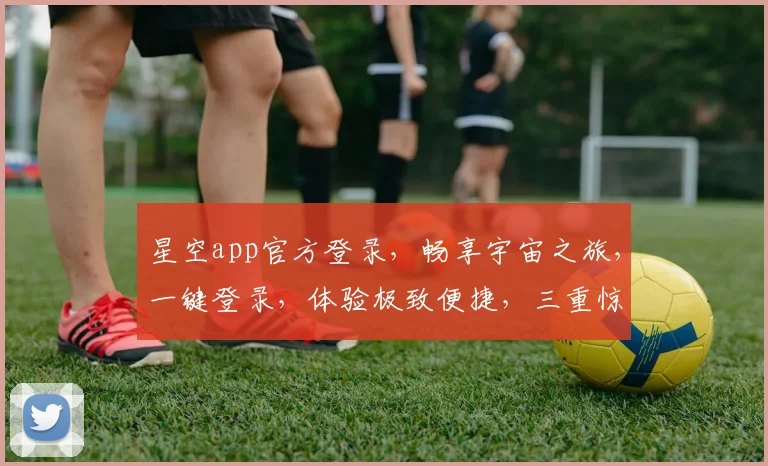 星空app官方登录，畅享宇宙之旅，一键登录，体验极致便捷，三重惊喜等你来